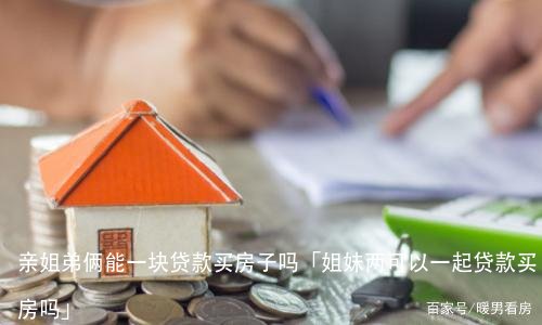 亲姐弟俩能一块贷款买房子吗「姐妹两可以一起贷款买房吗」