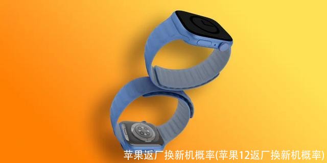 苹果返厂换新机概率(苹果12返厂换新机概率)