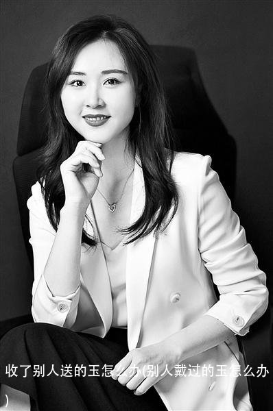 收了别人送的玉怎么办(别人戴过的玉怎么办)