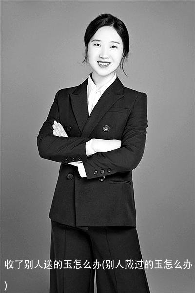 收了别人送的玉怎么办(别人戴过的玉怎么办)