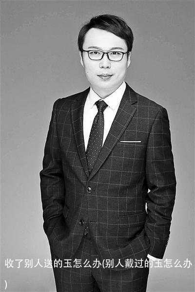 收了别人送的玉怎么办(别人戴过的玉怎么办)