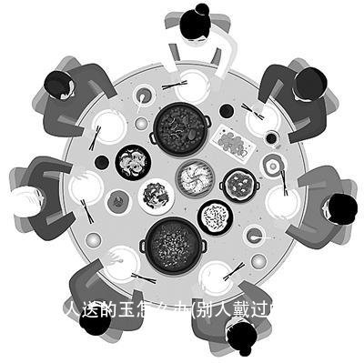 收了别人送的玉怎么办(别人戴过的玉怎么办)