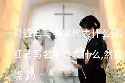 用红笔写名字代表什么(用红笔写名字代表什么,然后烧了)