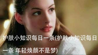 护肤小知识每日一条(护肤小知识每日一条 年轻焕颜不是梦)