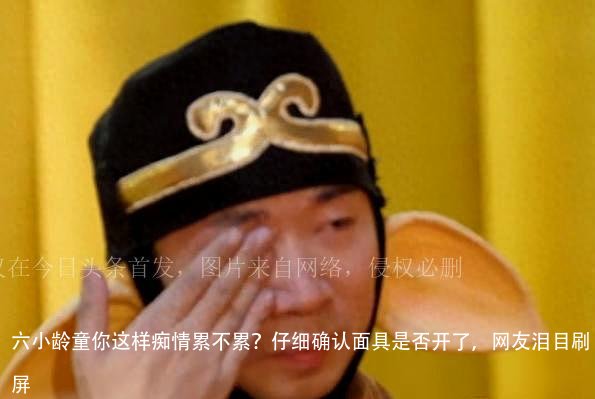 六小龄童你这样痴情累不累?仔细确认面具是否开了,网友泪目刷屏